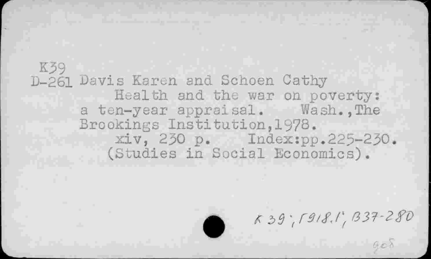 ﻿K39
D-261 Davis Karen and. Schoen Cathy
Health and the war on poverty: a ten-year appraisal. Wash.,The Brookings Institution,197S.
xiv, 290 p.	Index:pp.225-230.
(Studies in Social Economics).
fib!) ''Cdif.l',
ß d